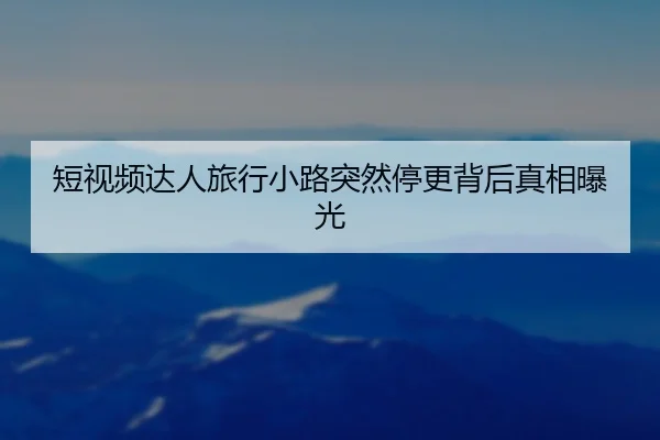 短视频达人旅行小路突然停更背后真相曝光
