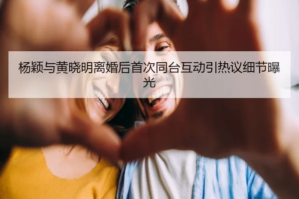 杨颖与黄晓明离婚后首次同台互动引热议细节曝光